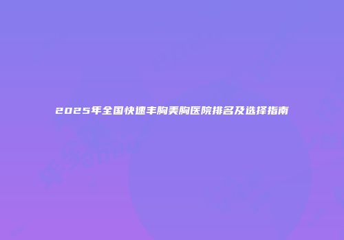 2025年全国快速丰胸美胸医院排名及选择指南