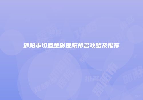邵阳市切眉整形医院排名攻略及推荐