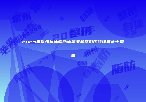 2025年常州自体脂肪丰苹果肌整形医院排名前十盘点