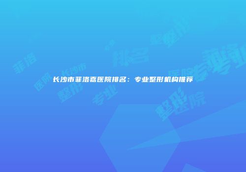 长沙市菲洛嘉医院排名：专业整形机构推荐