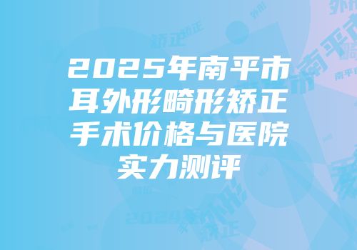 2025年南平市耳外形畸形矫正手术价格与医院实力测评