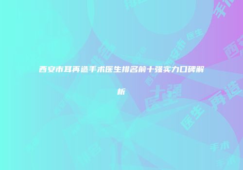 西安市耳再造手术医生排名前十强实力口碑解析