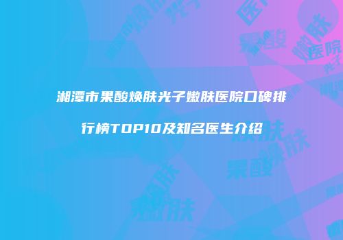 湘潭市果酸焕肤光子嫩肤医院口碑排行榜TOP10及知名医生介绍