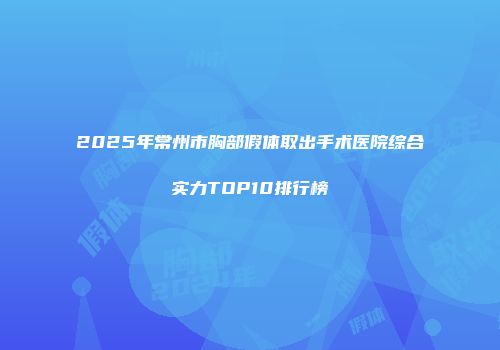 2025年常州市胸部假体取出手术医院综合实力TOP10排行榜