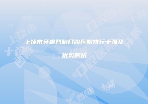 上饶市牙根凹陷口腔医院排行十强及优势解析
