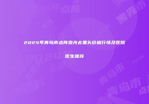 2025年青岛市点阵激光去黑头价格行情及医院医生推荐