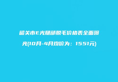 韶关市E光腿部脱毛价格表全面曝光(10月-4月均价为：1551元)