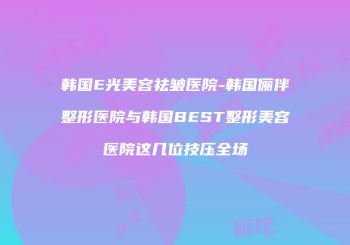 韩国E光美容祛皱医院-韩国俪伴整形医院与韩国BEST整形美容医院这几位技压全场