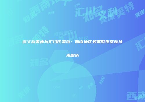 遵义利美康与汇川医美特：西南地区知名整形医院技术解析