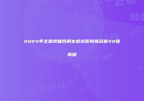 2025年全国修复凹洞去痘坑医院排名前50强揭晓