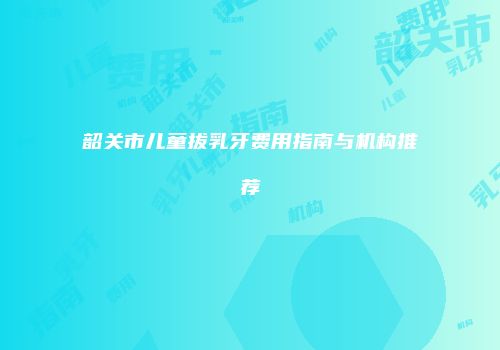 韶关市儿童拔乳牙费用指南与机构推荐
