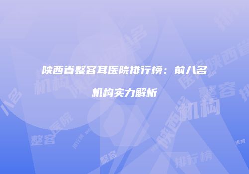 陕西省整容耳医院排行榜：前八名机构实力解析