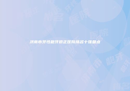 济南市牙性龅牙矫正医院排名十强盘点