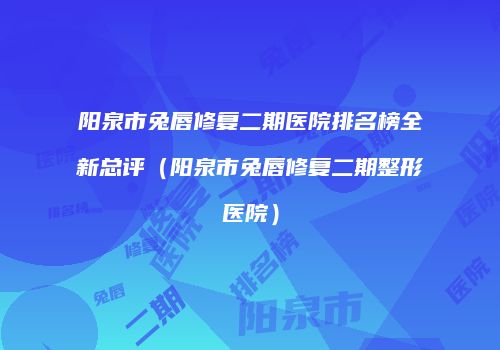 阳泉市兔唇修复二期医院排名榜全新总评（阳泉市兔唇修复二期整形医院）
