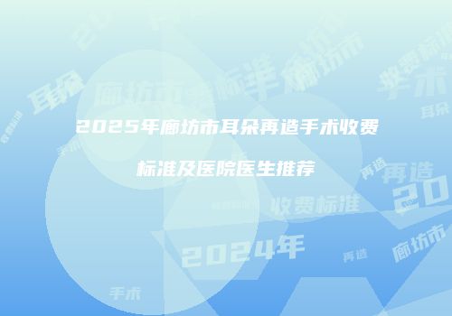 2025年廊坊市耳朵再造手术收费标准及医院医生推荐
