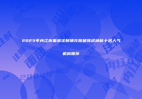 2025年内江市面部注射填充除皱排名榜前十名人气机构推荐