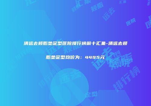 清远去颊脂垫定型医院排行榜前十汇集-清远去颊脂垫定型均价为：4495元