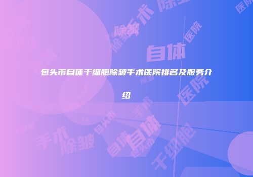 包头市自体干细胞除皱手术医院排名及服务介绍
