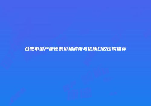 合肥市国产康德泰价格解析与优质口腔医院推荐
