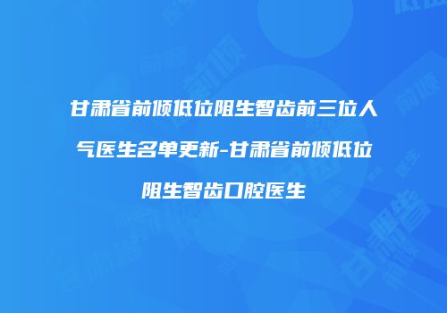 甘肃省前倾低位阻生智齿前三位人气医生名单更新-甘肃省前倾低位阻生智齿口腔医生