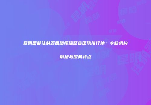 昆明面部注射器吸脂瘦脸整容医院排行榜：专业机构解析与服务特点
