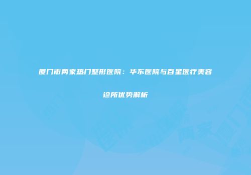 厦门市两家热门整形医院：华东医院与百星医疗美容诊所优势解析