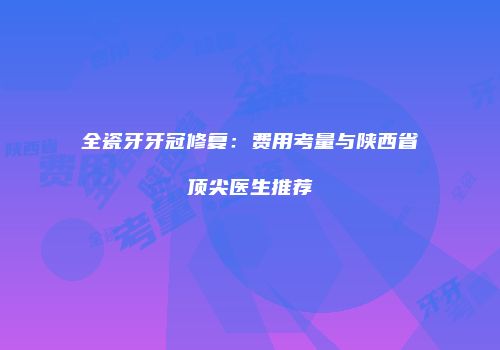 全瓷牙牙冠修复：费用考量与陕西省顶尖医生推荐
