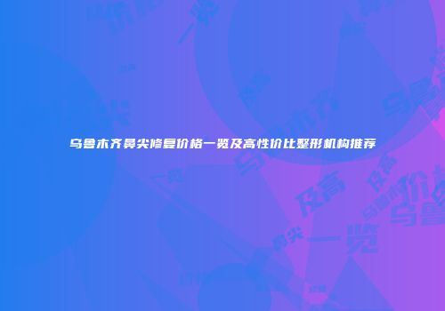 乌鲁木齐鼻尖修复价格一览及高性价比整形机构推荐