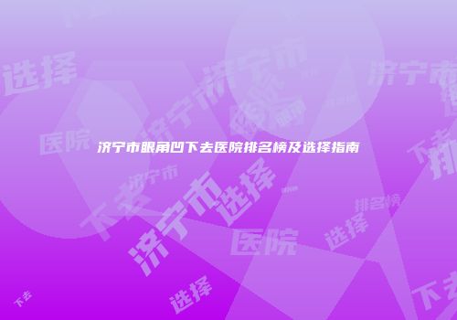 济宁市眼角凹下去医院排名榜及选择指南