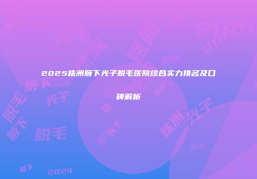 2025株洲腋下光子脱毛医院综合实力排名及口碑解析