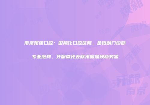 南京曙康口腔：国际化口腔医院，金铂利门诊部专业服务，牙龈激光去除术助您焕新笑容