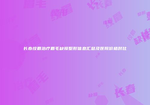 长春纹眉治疗眉毛缺损整形信息汇总及医院价格对比