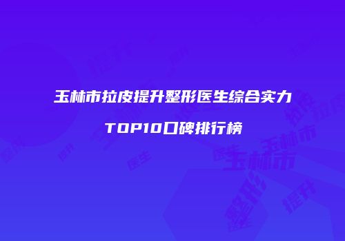 玉林市拉皮提升整形医生综合实力TOP10口碑排行榜