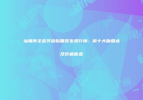 汕尾市全瓷牙齿贴面医生排行榜：前十大咖盘点及价格信息
