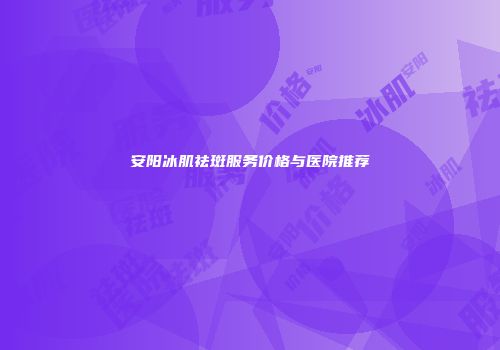 安阳冰肌祛斑服务价格与医院推荐