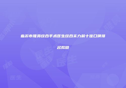 临沂市隆鼻综合手术医生综合实力前十佳口碑排名揭晓
