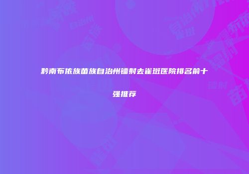黔南布依族苗族自治州镭射去雀斑医院排名前十强推荐