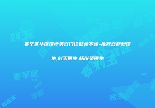 赛罕区华医医疗美容门诊部棒不棒-推荐容咏新医生,刘玉医生,杨俊斐医生