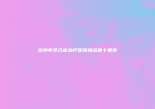 沧州市牙凸出治疗医院排名前十推荐