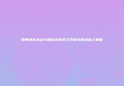 邯郸地区水动力吸脂去掉双下巴医院排名前三解析