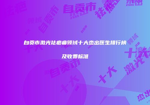 自贡市激光祛疤痛领域十大杰出医生排行榜及收费标准