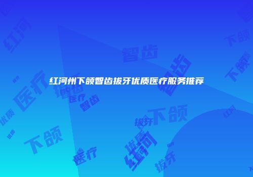 红河州下颌智齿拔牙优质医疗服务推荐