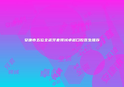 安康市五位全瓷牙套领域卓越口腔医生推荐