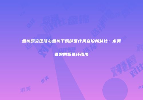 盘锦馥安医院与盘锦于晓峰医疗美容诊所对比：求美者的明智选择指南