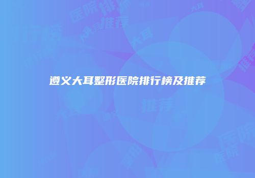 遵义大耳整形医院排行榜及推荐