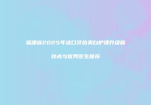 福建省2025年进口牙齿美白护理升级版技术与优秀医生推荐