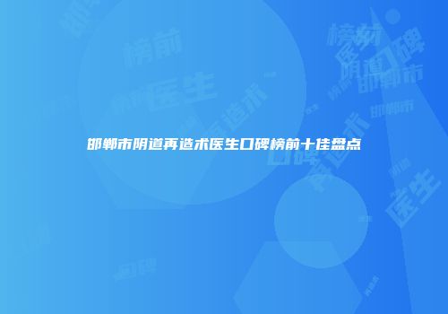 邯郸市阴道再造术医生口碑榜前十佳盘点