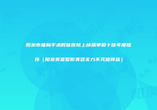 阳泉市隆胸手术假体医院上榜清单前十佳年度推荐（阳泉美亚整形美容实力不凡值得选）