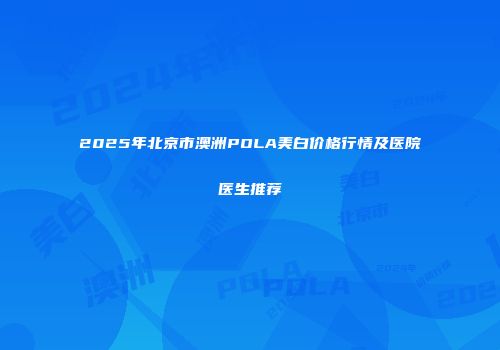 2025年北京市澳洲POLA美白价格行情及医院医生推荐