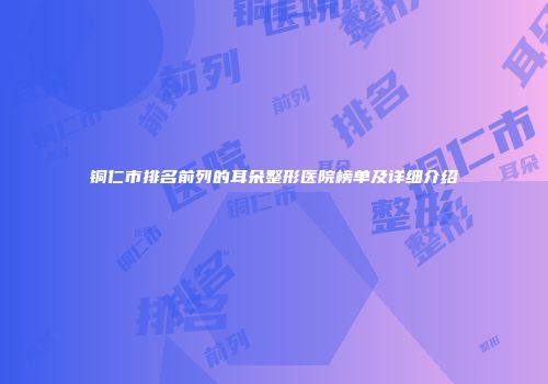 铜仁市排名前列的耳朵整形医院榜单及详细介绍